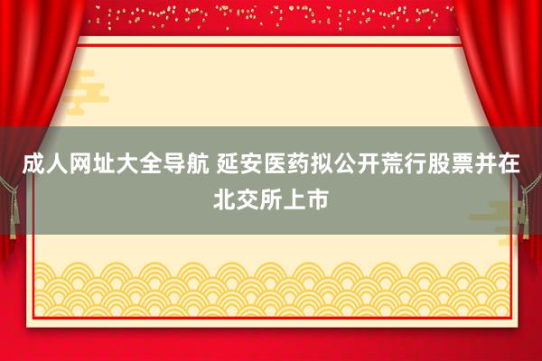 成人网址大全导航 延安医药拟公开荒行股票并在北交所上市