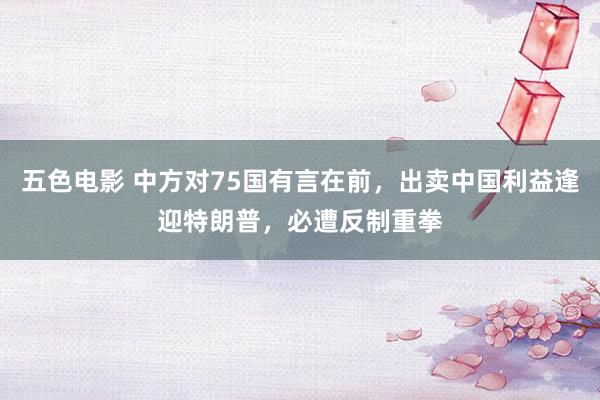 五色电影 中方对75国有言在前,出卖中国利益逢迎特朗普,必遭反制重拳
