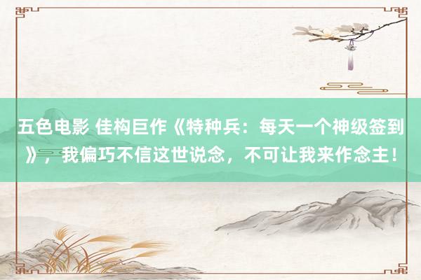 五色电影 佳构巨作《特种兵：每天一个神级签到》，我偏巧不信这世说念，不可让我来作念主！