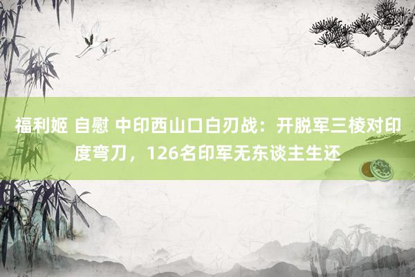 福利姬 自慰 中印西山口白刃战：开脱军三棱对印度弯刀，126名印军无东谈主生还