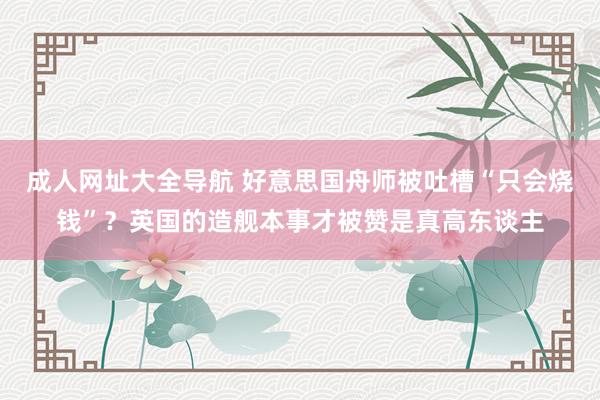 成人网址大全导航 好意思国舟师被吐槽“只会烧钱”？英国的造舰本事才被赞是真高东谈主