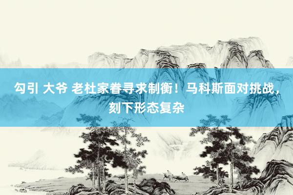 勾引 大爷 老杜家眷寻求制衡！马科斯面对挑战，刻下形态复杂
