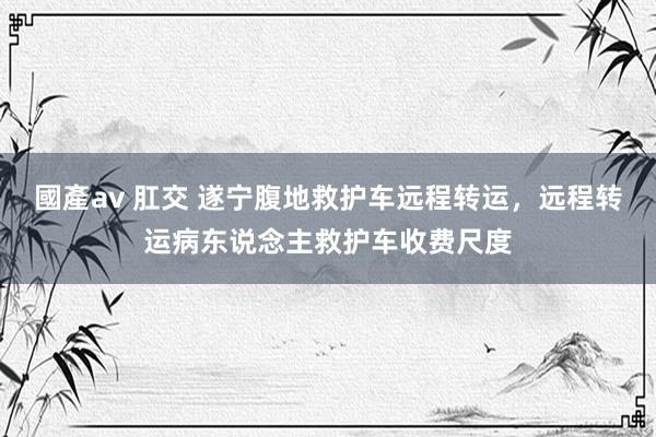 國產av 肛交 遂宁腹地救护车远程转运，远程转运病东说念主救护车收费尺度