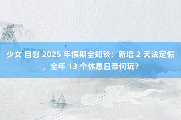 少女 自慰 2025 年假期全知谈：新增 2 天法定假，全年 13 个休息日奈何玩？