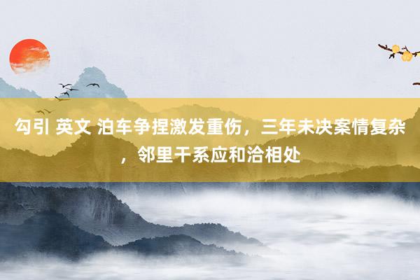 勾引 英文 泊车争捏激发重伤，三年未决案情复杂，邻里干系应和洽相处
