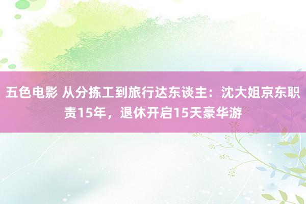 五色电影 从分拣工到旅行达东谈主：沈大姐京东职责15年，退休开启15天豪华游