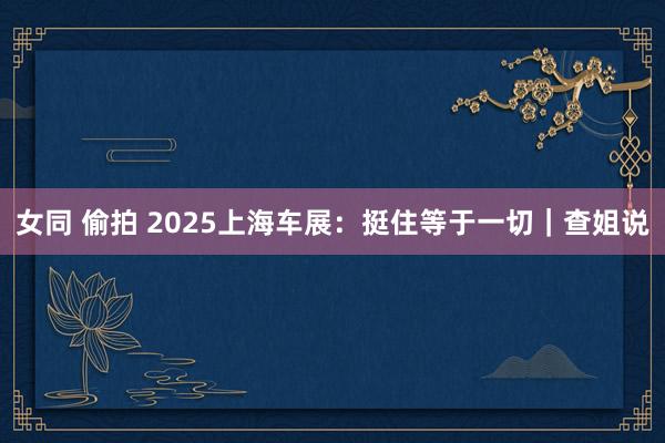 女同 偷拍 2025上海车展：挺住等于一切｜查姐说