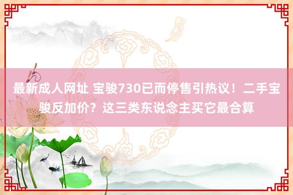 最新成人网址 宝骏730已而停售引热议！二手宝骏反加价？这三类东说念主买它最合算