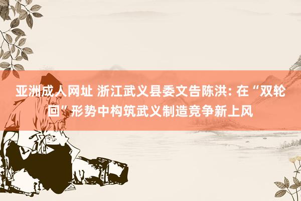 亚洲成人网址 浙江武义县委文告陈洪: 在“双轮回”形势中构筑武义制造竞争新上风