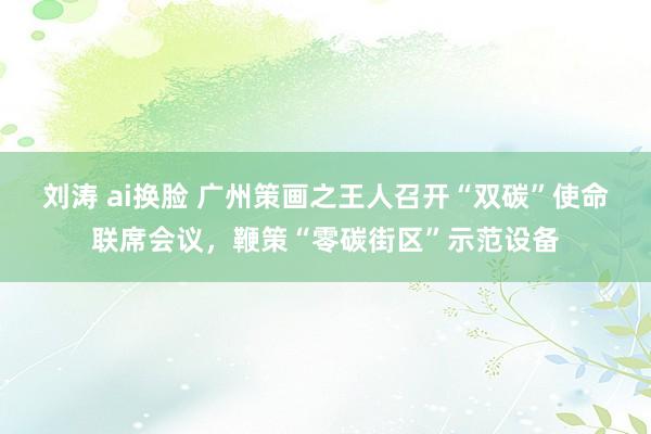 刘涛 ai换脸 广州策画之王人召开“双碳”使命联席会议，鞭策“零碳街区”示范设备