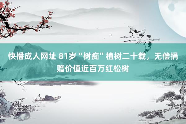 快播成人网址 81岁“树痴”植树二十载，无偿捐赠价值近百万红松树
