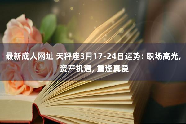 最新成人网址 天秤座3月17-24日运势: 职场高光， 资产机遇， 重逢真爱