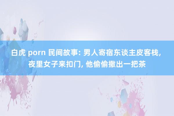 白虎 porn 民间故事: 男人寄宿东谈主皮客栈， 夜里女子来扣门， 他偷偷撒出一把茶