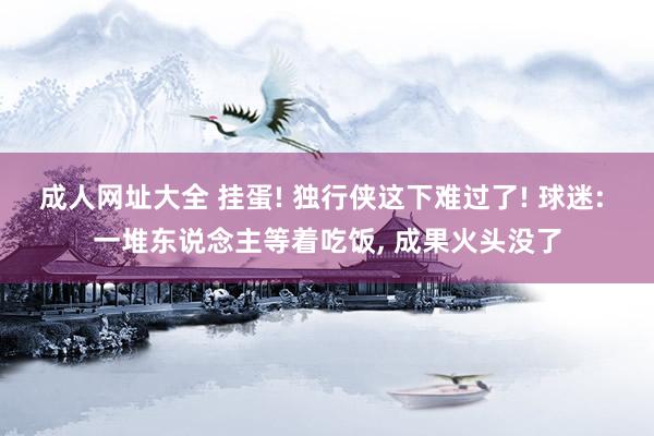 成人网址大全 挂蛋! 独行侠这下难过了! 球迷: 一堆东说念主等着吃饭， 成果火头没了