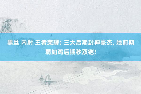 黑丝 内射 王者荣耀: 三大后期封神豪杰， 她前期弱如鸡后期秒双铠!
