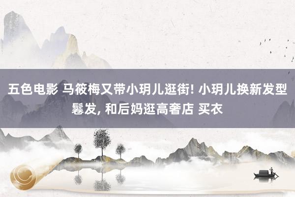 五色电影 马筱梅又带小玥儿逛街! 小玥儿换新发型鬈发， 和后妈逛高奢店 买衣
