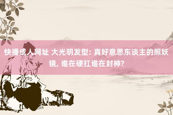 快播成人网址 大光明发型: 真好意思东谈主的照妖镜， 谁在硬扛谁在封神?