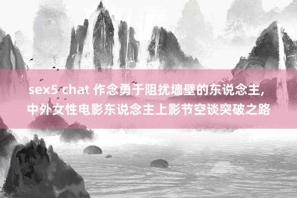 sex5 chat 作念勇于阻扰墙壁的东说念主， 中外女性电影东说念主上影节空谈突破之路