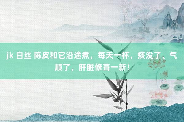 jk 白丝 陈皮和它沿途煮，每天一杯，痰没了、气顺了，肝脏修葺一新！