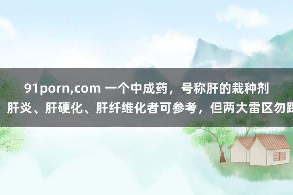 91porn，com 一个中成药，号称肝的栽种剂，肝炎、肝硬化、肝纤维化者可参考，但两大雷区勿踩