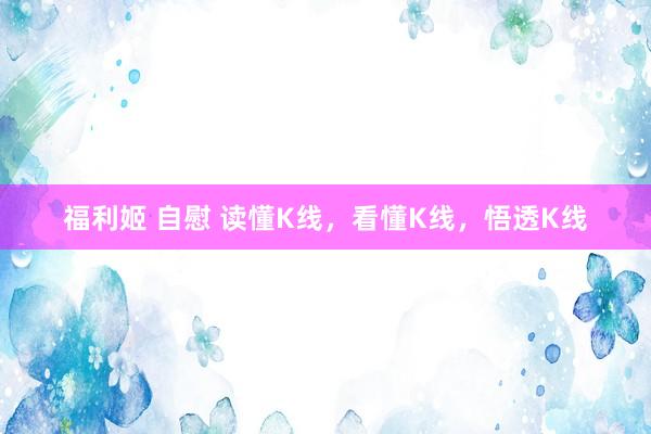 福利姬 自慰 读懂K线，看懂K线，悟透K线