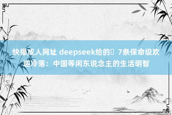 快播成人网址 deepseek给的‌7条保命级欢迎冷落：中国等闲东说念主的生活明智