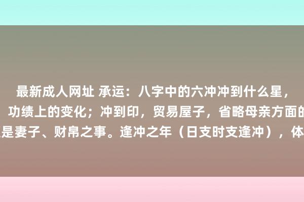 最新成人网址 承运:八字中的六冲冲到什么星,便是什么变化。冲到官,功绩上的变化;冲到印,贸易屋子,省略母亲方面的事;冲到财,便是妻子、财帛之事。逢冲之年(日支时支逢冲),体质强的往来、变动变动,否则就病伤灾。...