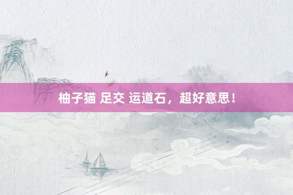柚子猫 足交 运道石，超好意思！