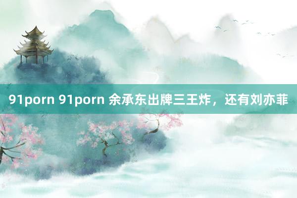 91porn 91porn 余承东出牌三王炸，还有刘亦菲