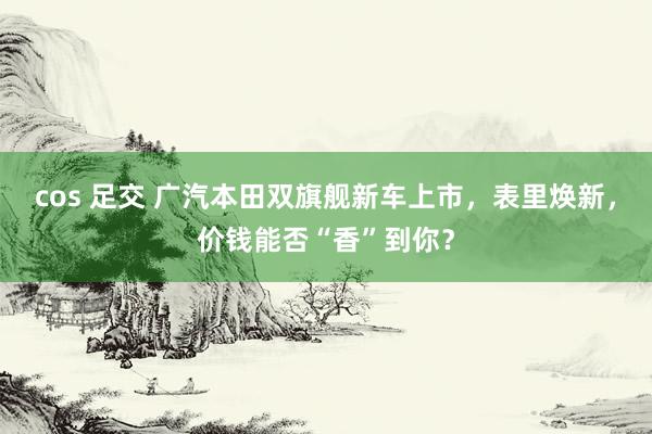 cos 足交 广汽本田双旗舰新车上市，表里焕新，价钱能否“香”到你？
