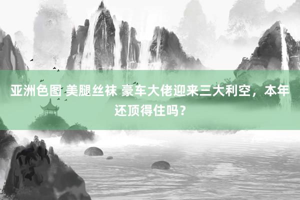 亚洲色图 美腿丝袜 豪车大佬迎来三大利空，本年还顶得住吗？
